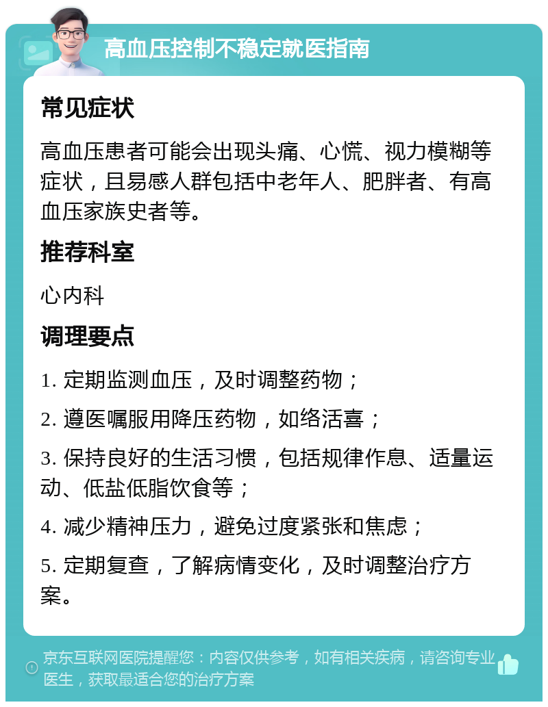 高血压控制不稳定就医指南 常见症状 高血压患者可能会出现头痛、心慌、视力模糊等症状，且易感人群包括中老年人、肥胖者、有高血压家族史者等。 推荐科室 心内科 调理要点 1. 定期监测血压，及时调整药物； 2. 遵医嘱服用降压药物，如络活喜； 3. 保持良好的生活习惯，包括规律作息、适量运动、低盐低脂饮食等； 4. 减少精神压力，避免过度紧张和焦虑； 5. 定期复查，了解病情变化，及时调整治疗方案。