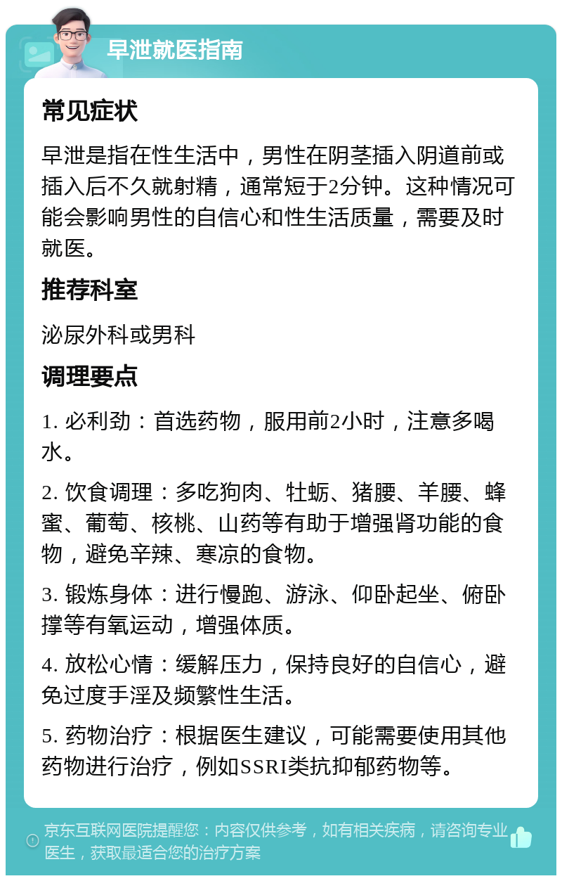 早泄就医指南 常见症状 早泄是指在性生活中，男性在阴茎插入阴道前或插入后不久就射精，通常短于2分钟。这种情况可能会影响男性的自信心和性生活质量，需要及时就医。 推荐科室 泌尿外科或男科 调理要点 1. 必利劲：首选药物，服用前2小时，注意多喝水。 2. 饮食调理：多吃狗肉、牡蛎、猪腰、羊腰、蜂蜜、葡萄、核桃、山药等有助于增强肾功能的食物，避免辛辣、寒凉的食物。 3. 锻炼身体：进行慢跑、游泳、仰卧起坐、俯卧撑等有氧运动，增强体质。 4. 放松心情：缓解压力，保持良好的自信心，避免过度手淫及频繁性生活。 5. 药物治疗：根据医生建议，可能需要使用其他药物进行治疗，例如SSRI类抗抑郁药物等。