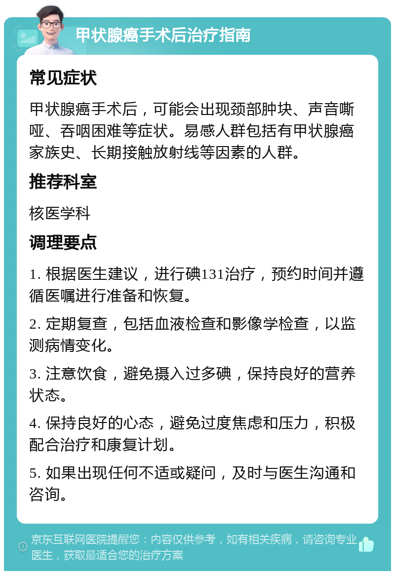 甲状腺癌手术后治疗指南 常见症状 甲状腺癌手术后，可能会出现颈部肿块、声音嘶哑、吞咽困难等症状。易感人群包括有甲状腺癌家族史、长期接触放射线等因素的人群。 推荐科室 核医学科 调理要点 1. 根据医生建议，进行碘131治疗，预约时间并遵循医嘱进行准备和恢复。 2. 定期复查，包括血液检查和影像学检查，以监测病情变化。 3. 注意饮食，避免摄入过多碘，保持良好的营养状态。 4. 保持良好的心态，避免过度焦虑和压力，积极配合治疗和康复计划。 5. 如果出现任何不适或疑问，及时与医生沟通和咨询。