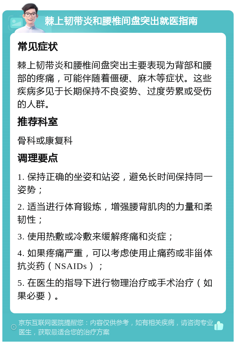 棘上韧带炎和腰椎间盘突出就医指南 常见症状 棘上韧带炎和腰椎间盘突出主要表现为背部和腰部的疼痛，可能伴随着僵硬、麻木等症状。这些疾病多见于长期保持不良姿势、过度劳累或受伤的人群。 推荐科室 骨科或康复科 调理要点 1. 保持正确的坐姿和站姿，避免长时间保持同一姿势； 2. 适当进行体育锻炼，增强腰背肌肉的力量和柔韧性； 3. 使用热敷或冷敷来缓解疼痛和炎症； 4. 如果疼痛严重，可以考虑使用止痛药或非甾体抗炎药（NSAIDs）； 5. 在医生的指导下进行物理治疗或手术治疗（如果必要）。