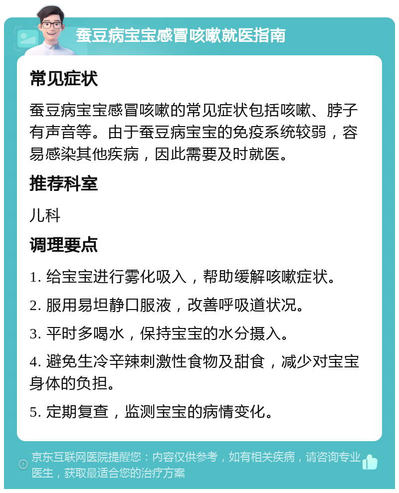 蚕豆病宝宝感冒咳嗽就医指南 常见症状 蚕豆病宝宝感冒咳嗽的常见症状包括咳嗽、脖子有声音等。由于蚕豆病宝宝的免疫系统较弱，容易感染其他疾病，因此需要及时就医。 推荐科室 儿科 调理要点 1. 给宝宝进行雾化吸入，帮助缓解咳嗽症状。 2. 服用易坦静口服液，改善呼吸道状况。 3. 平时多喝水，保持宝宝的水分摄入。 4. 避免生冷辛辣刺激性食物及甜食，减少对宝宝身体的负担。 5. 定期复查，监测宝宝的病情变化。