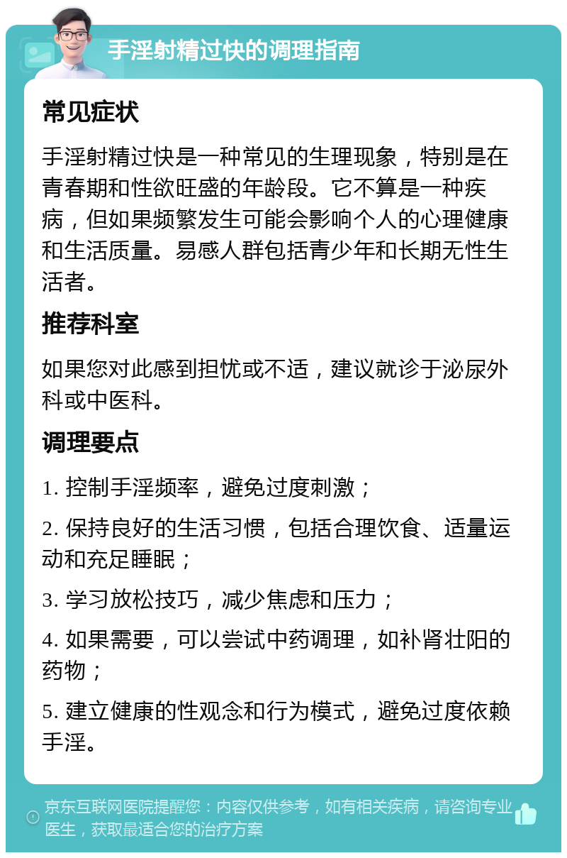 手淫射精过快的调理指南 常见症状 手淫射精过快是一种常见的生理现象，特别是在青春期和性欲旺盛的年龄段。它不算是一种疾病，但如果频繁发生可能会影响个人的心理健康和生活质量。易感人群包括青少年和长期无性生活者。 推荐科室 如果您对此感到担忧或不适，建议就诊于泌尿外科或中医科。 调理要点 1. 控制手淫频率，避免过度刺激； 2. 保持良好的生活习惯，包括合理饮食、适量运动和充足睡眠； 3. 学习放松技巧，减少焦虑和压力； 4. 如果需要，可以尝试中药调理，如补肾壮阳的药物； 5. 建立健康的性观念和行为模式，避免过度依赖手淫。