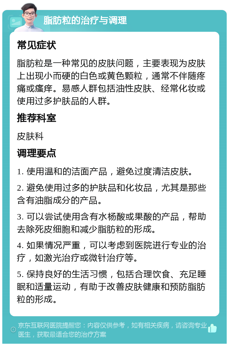 脂肪粒的治疗与调理 常见症状 脂肪粒是一种常见的皮肤问题，主要表现为皮肤上出现小而硬的白色或黄色颗粒，通常不伴随疼痛或瘙痒。易感人群包括油性皮肤、经常化妆或使用过多护肤品的人群。 推荐科室 皮肤科 调理要点 1. 使用温和的洁面产品，避免过度清洁皮肤。 2. 避免使用过多的护肤品和化妆品，尤其是那些含有油脂成分的产品。 3. 可以尝试使用含有水杨酸或果酸的产品，帮助去除死皮细胞和减少脂肪粒的形成。 4. 如果情况严重，可以考虑到医院进行专业的治疗，如激光治疗或微针治疗等。 5. 保持良好的生活习惯，包括合理饮食、充足睡眠和适量运动，有助于改善皮肤健康和预防脂肪粒的形成。