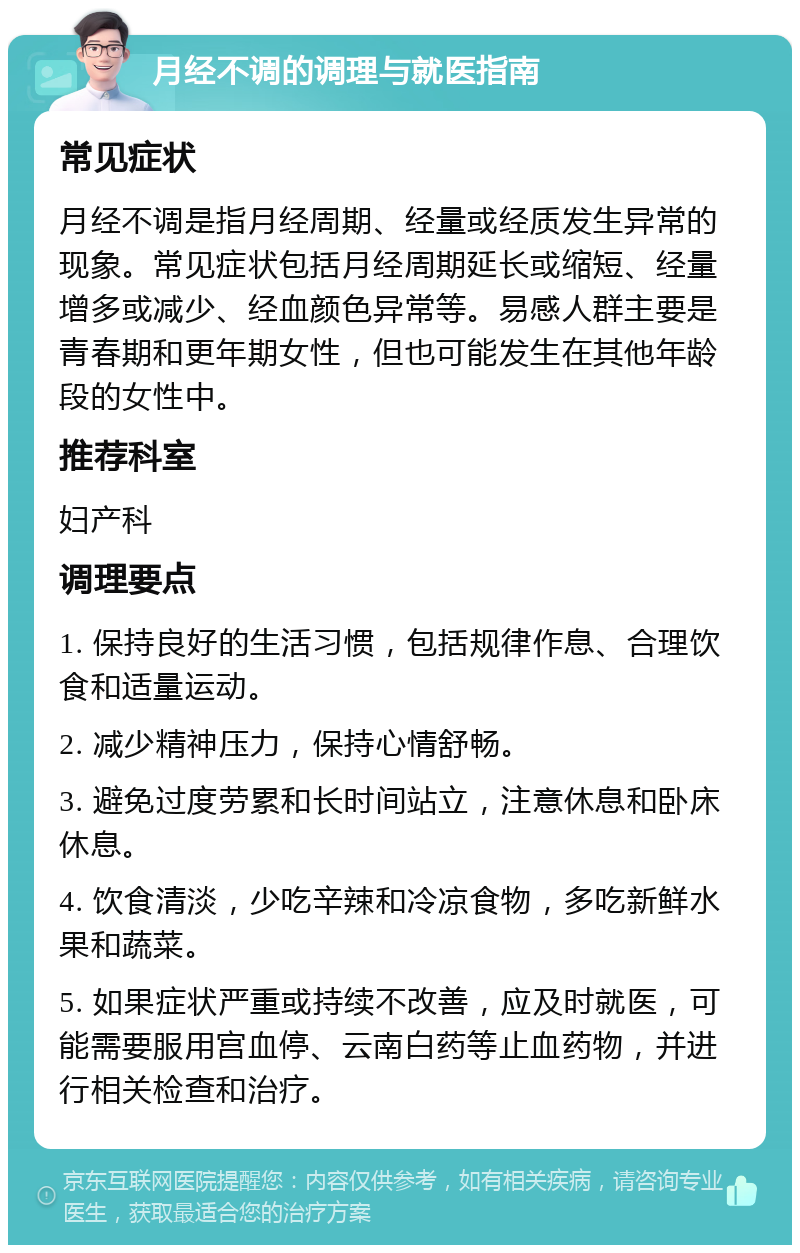 月经不调的调理与就医指南 常见症状 月经不调是指月经周期、经量或经质发生异常的现象。常见症状包括月经周期延长或缩短、经量增多或减少、经血颜色异常等。易感人群主要是青春期和更年期女性，但也可能发生在其他年龄段的女性中。 推荐科室 妇产科 调理要点 1. 保持良好的生活习惯，包括规律作息、合理饮食和适量运动。 2. 减少精神压力，保持心情舒畅。 3. 避免过度劳累和长时间站立，注意休息和卧床休息。 4. 饮食清淡，少吃辛辣和冷凉食物，多吃新鲜水果和蔬菜。 5. 如果症状严重或持续不改善，应及时就医，可能需要服用宫血停、云南白药等止血药物，并进行相关检查和治疗。