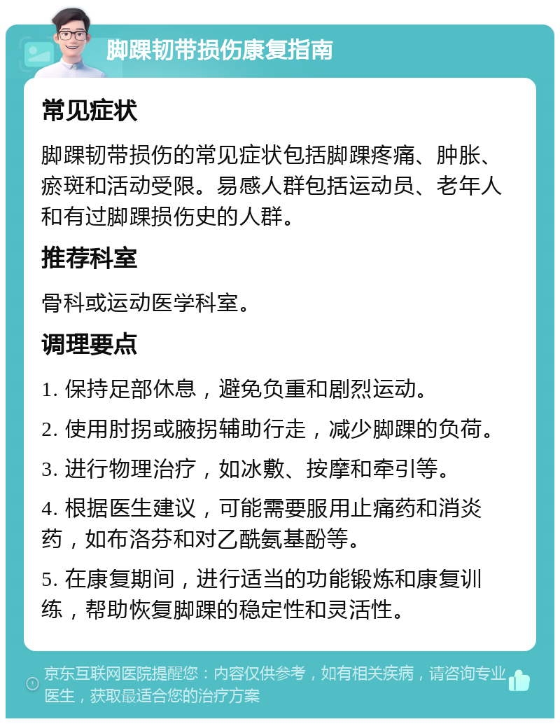 脚踝韧带损伤康复指南 常见症状 脚踝韧带损伤的常见症状包括脚踝疼痛、肿胀、瘀斑和活动受限。易感人群包括运动员、老年人和有过脚踝损伤史的人群。 推荐科室 骨科或运动医学科室。 调理要点 1. 保持足部休息，避免负重和剧烈运动。 2. 使用肘拐或腋拐辅助行走，减少脚踝的负荷。 3. 进行物理治疗，如冰敷、按摩和牵引等。 4. 根据医生建议，可能需要服用止痛药和消炎药，如布洛芬和对乙酰氨基酚等。 5. 在康复期间，进行适当的功能锻炼和康复训练，帮助恢复脚踝的稳定性和灵活性。