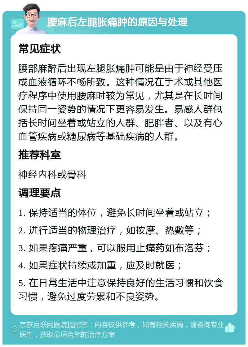 腰麻后左腿胀痛肿的原因与处理 常见症状 腰部麻醉后出现左腿胀痛肿可能是由于神经受压或血液循环不畅所致。这种情况在手术或其他医疗程序中使用腰麻时较为常见，尤其是在长时间保持同一姿势的情况下更容易发生。易感人群包括长时间坐着或站立的人群、肥胖者、以及有心血管疾病或糖尿病等基础疾病的人群。 推荐科室 神经内科或骨科 调理要点 1. 保持适当的体位，避免长时间坐着或站立； 2. 进行适当的物理治疗，如按摩、热敷等； 3. 如果疼痛严重，可以服用止痛药如布洛芬； 4. 如果症状持续或加重，应及时就医； 5. 在日常生活中注意保持良好的生活习惯和饮食习惯，避免过度劳累和不良姿势。