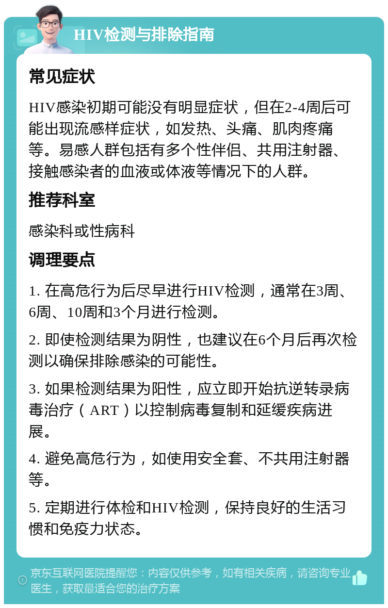 HIV检测与排除指南 常见症状 HIV感染初期可能没有明显症状，但在2-4周后可能出现流感样症状，如发热、头痛、肌肉疼痛等。易感人群包括有多个性伴侣、共用注射器、接触感染者的血液或体液等情况下的人群。 推荐科室 感染科或性病科 调理要点 1. 在高危行为后尽早进行HIV检测，通常在3周、6周、10周和3个月进行检测。 2. 即使检测结果为阴性，也建议在6个月后再次检测以确保排除感染的可能性。 3. 如果检测结果为阳性，应立即开始抗逆转录病毒治疗（ART）以控制病毒复制和延缓疾病进展。 4. 避免高危行为，如使用安全套、不共用注射器等。 5. 定期进行体检和HIV检测，保持良好的生活习惯和免疫力状态。