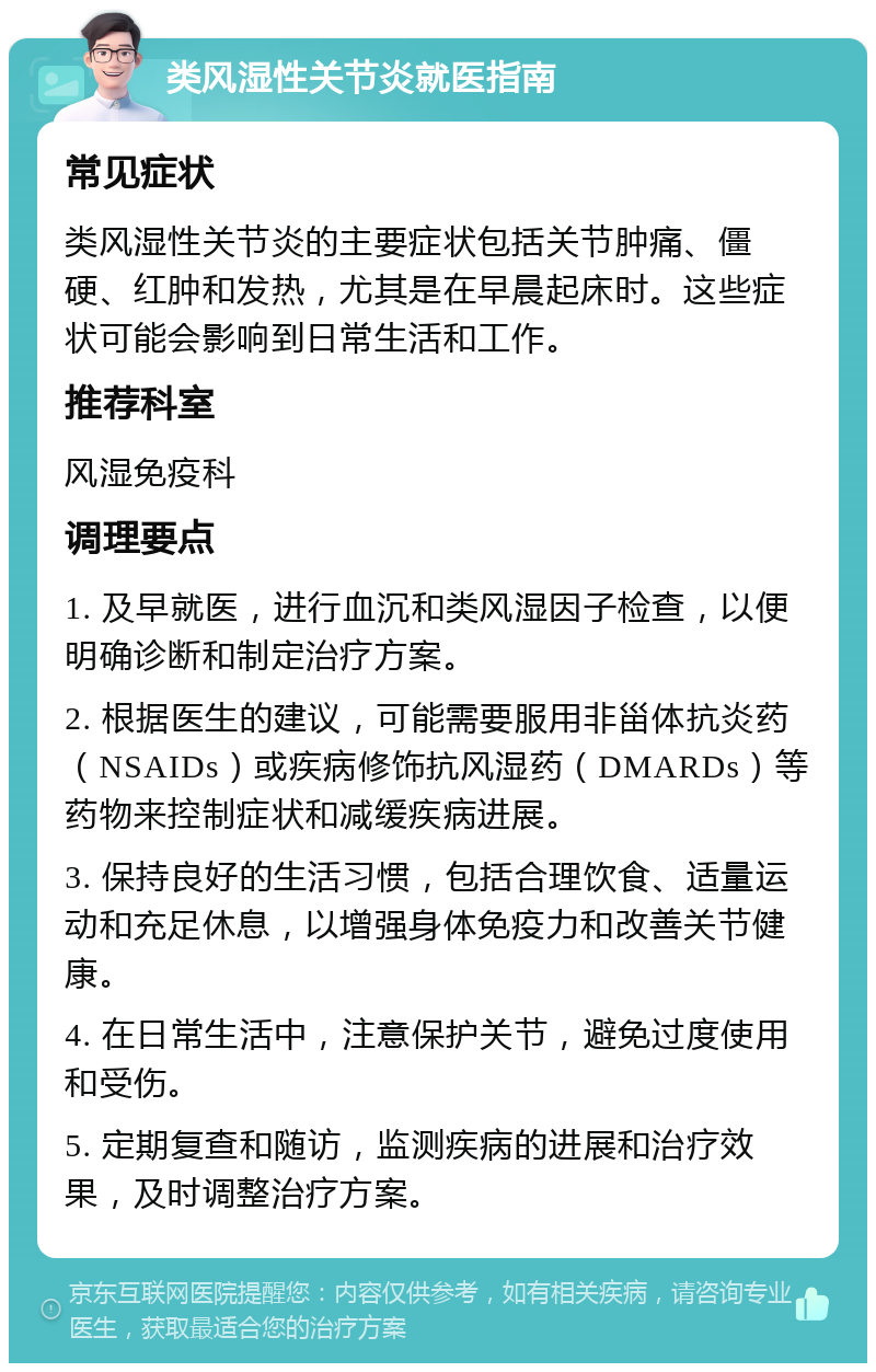 类风湿性关节炎就医指南 常见症状 类风湿性关节炎的主要症状包括关节肿痛、僵硬、红肿和发热，尤其是在早晨起床时。这些症状可能会影响到日常生活和工作。 推荐科室 风湿免疫科 调理要点 1. 及早就医，进行血沉和类风湿因子检查，以便明确诊断和制定治疗方案。 2. 根据医生的建议，可能需要服用非甾体抗炎药（NSAIDs）或疾病修饰抗风湿药（DMARDs）等药物来控制症状和减缓疾病进展。 3. 保持良好的生活习惯，包括合理饮食、适量运动和充足休息，以增强身体免疫力和改善关节健康。 4. 在日常生活中，注意保护关节，避免过度使用和受伤。 5. 定期复查和随访，监测疾病的进展和治疗效果，及时调整治疗方案。