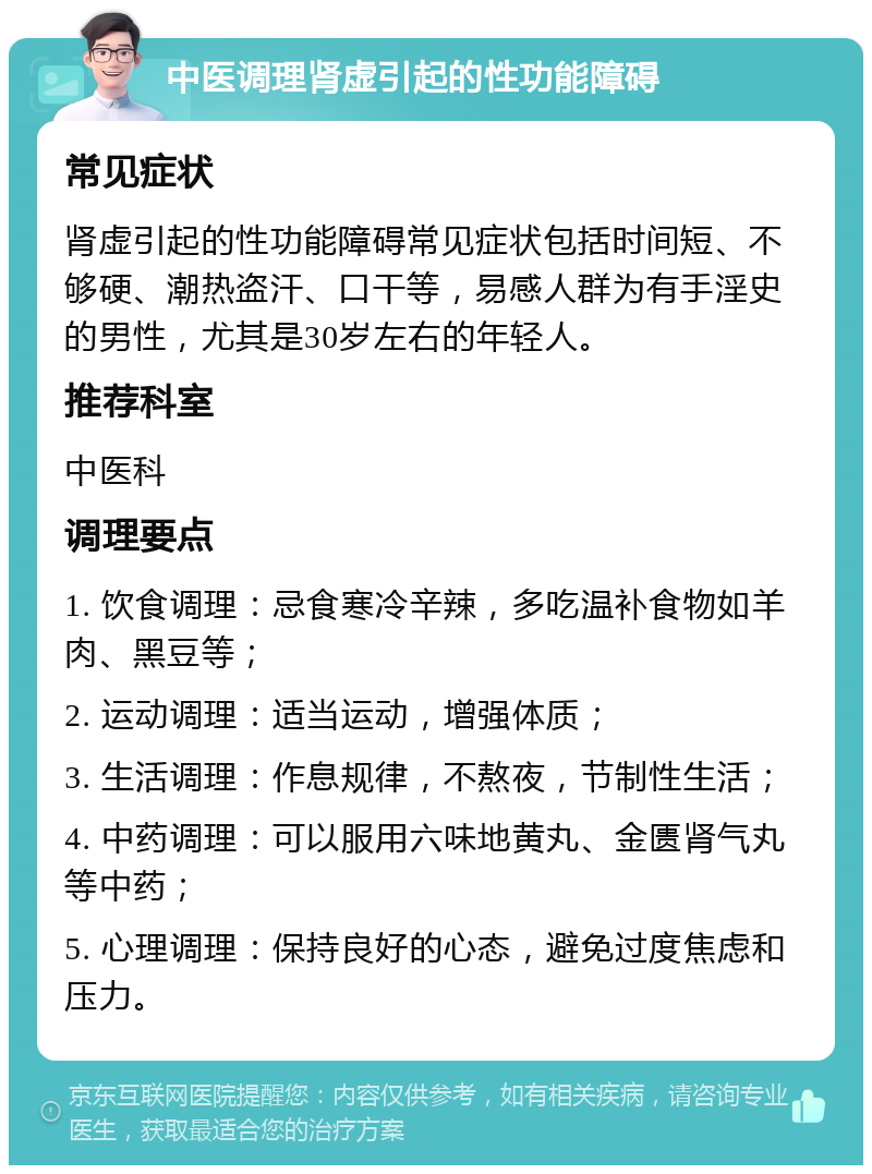 中医调理肾虚引起的性功能障碍 常见症状 肾虚引起的性功能障碍常见症状包括时间短、不够硬、潮热盗汗、口干等，易感人群为有手淫史的男性，尤其是30岁左右的年轻人。 推荐科室 中医科 调理要点 1. 饮食调理：忌食寒冷辛辣，多吃温补食物如羊肉、黑豆等； 2. 运动调理：适当运动，增强体质； 3. 生活调理：作息规律，不熬夜，节制性生活； 4. 中药调理：可以服用六味地黄丸、金匮肾气丸等中药； 5. 心理调理：保持良好的心态，避免过度焦虑和压力。