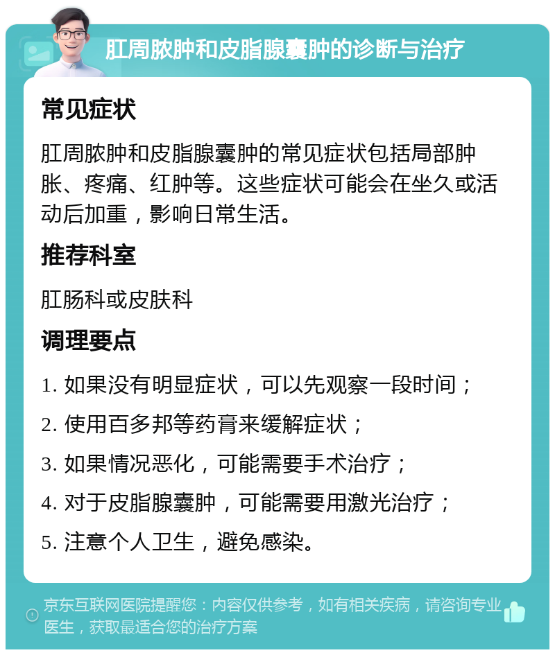 肛周脓肿和皮脂腺囊肿的诊断与治疗 常见症状 肛周脓肿和皮脂腺囊肿的常见症状包括局部肿胀、疼痛、红肿等。这些症状可能会在坐久或活动后加重，影响日常生活。 推荐科室 肛肠科或皮肤科 调理要点 1. 如果没有明显症状，可以先观察一段时间； 2. 使用百多邦等药膏来缓解症状； 3. 如果情况恶化，可能需要手术治疗； 4. 对于皮脂腺囊肿，可能需要用激光治疗； 5. 注意个人卫生，避免感染。