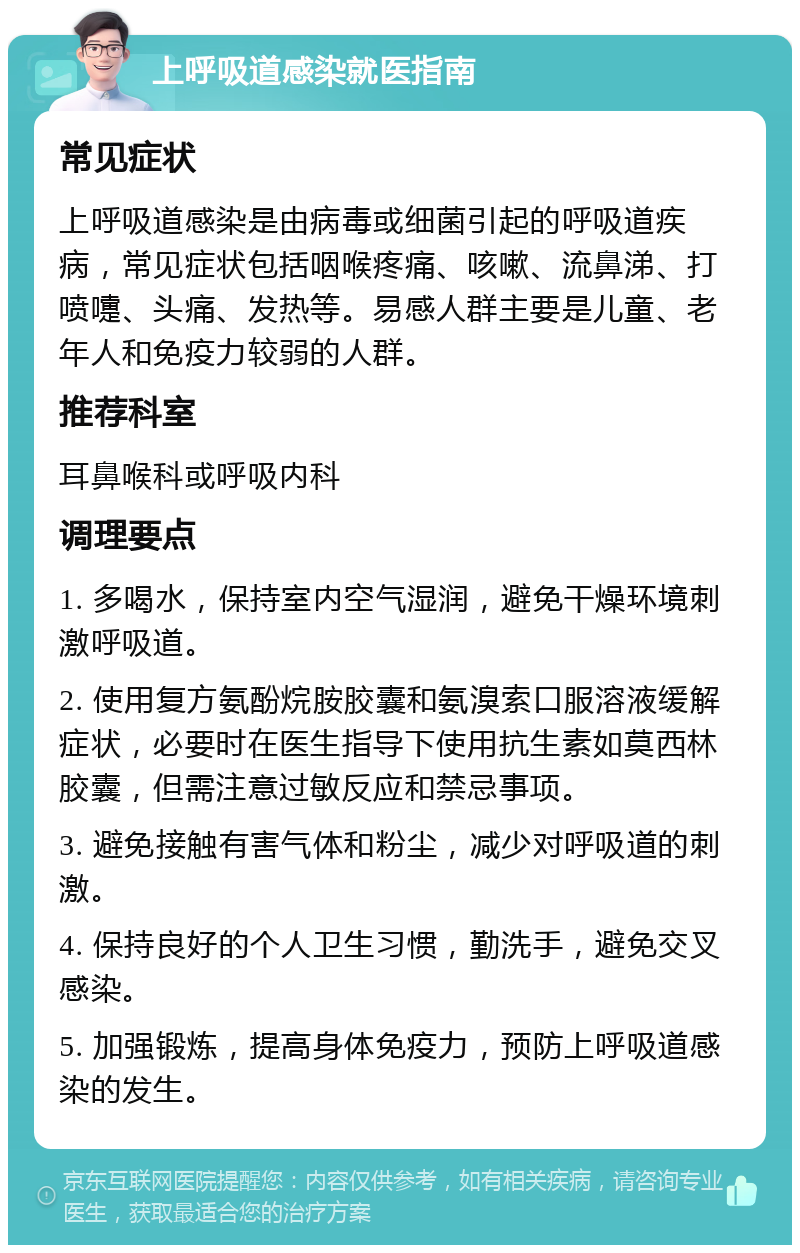 上呼吸道感染就医指南 常见症状 上呼吸道感染是由病毒或细菌引起的呼吸道疾病，常见症状包括咽喉疼痛、咳嗽、流鼻涕、打喷嚏、头痛、发热等。易感人群主要是儿童、老年人和免疫力较弱的人群。 推荐科室 耳鼻喉科或呼吸内科 调理要点 1. 多喝水，保持室内空气湿润，避免干燥环境刺激呼吸道。 2. 使用复方氨酚烷胺胶囊和氨溴索口服溶液缓解症状，必要时在医生指导下使用抗生素如莫西林胶囊，但需注意过敏反应和禁忌事项。 3. 避免接触有害气体和粉尘，减少对呼吸道的刺激。 4. 保持良好的个人卫生习惯，勤洗手，避免交叉感染。 5. 加强锻炼，提高身体免疫力，预防上呼吸道感染的发生。