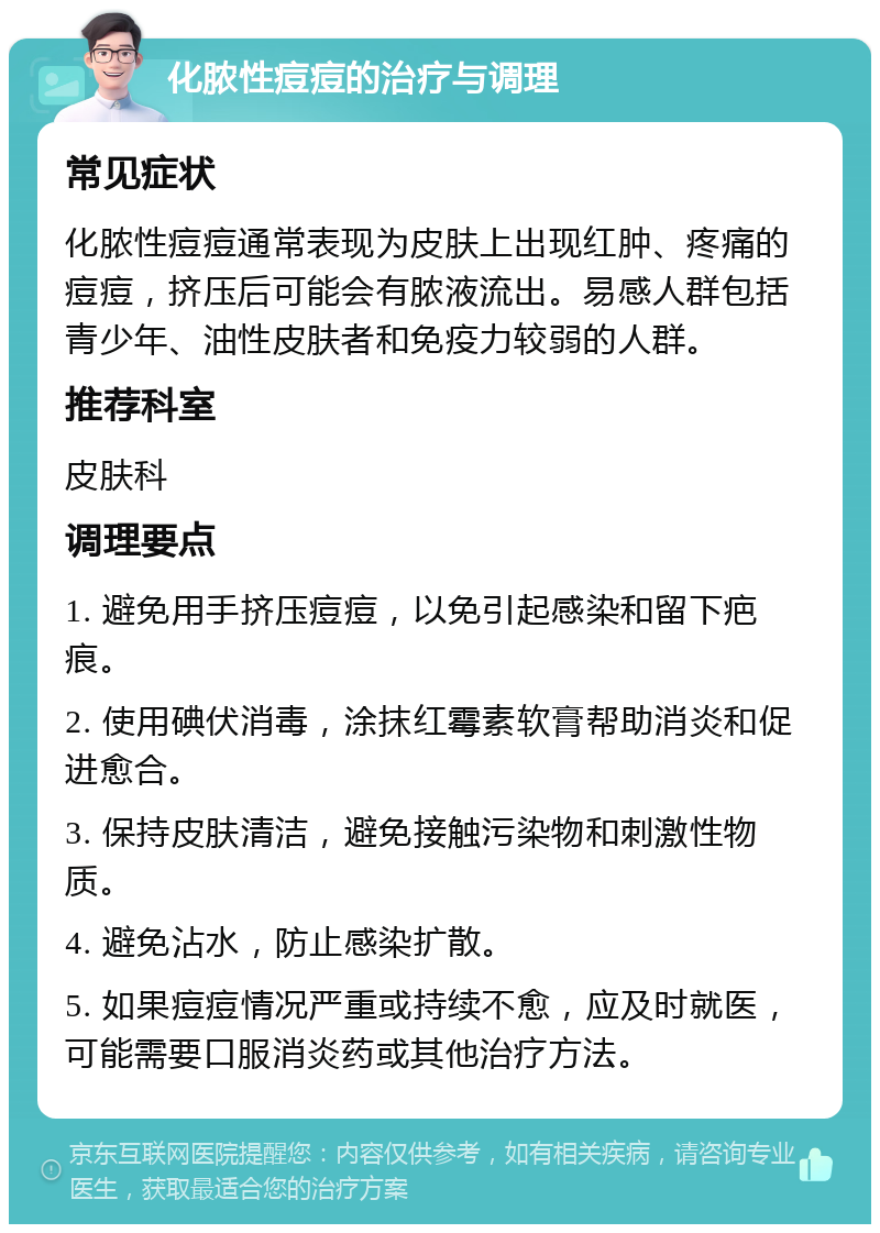 化脓性痘痘的治疗与调理 常见症状 化脓性痘痘通常表现为皮肤上出现红肿、疼痛的痘痘，挤压后可能会有脓液流出。易感人群包括青少年、油性皮肤者和免疫力较弱的人群。 推荐科室 皮肤科 调理要点 1. 避免用手挤压痘痘，以免引起感染和留下疤痕。 2. 使用碘伏消毒，涂抹红霉素软膏帮助消炎和促进愈合。 3. 保持皮肤清洁，避免接触污染物和刺激性物质。 4. 避免沾水，防止感染扩散。 5. 如果痘痘情况严重或持续不愈，应及时就医，可能需要口服消炎药或其他治疗方法。