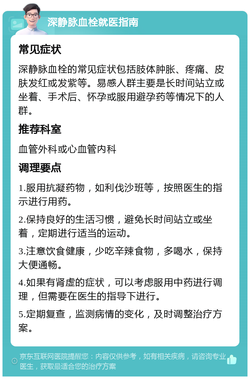 深静脉血栓就医指南 常见症状 深静脉血栓的常见症状包括肢体肿胀、疼痛、皮肤发红或发紫等。易感人群主要是长时间站立或坐着、手术后、怀孕或服用避孕药等情况下的人群。 推荐科室 血管外科或心血管内科 调理要点 1.服用抗凝药物，如利伐沙班等，按照医生的指示进行用药。 2.保持良好的生活习惯，避免长时间站立或坐着，定期进行适当的运动。 3.注意饮食健康，少吃辛辣食物，多喝水，保持大便通畅。 4.如果有肾虚的症状，可以考虑服用中药进行调理，但需要在医生的指导下进行。 5.定期复查，监测病情的变化，及时调整治疗方案。