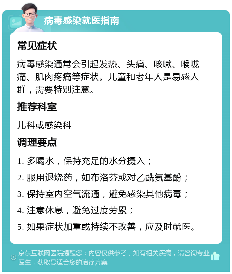 病毒感染就医指南 常见症状 病毒感染通常会引起发热、头痛、咳嗽、喉咙痛、肌肉疼痛等症状。儿童和老年人是易感人群，需要特别注意。 推荐科室 儿科或感染科 调理要点 1. 多喝水，保持充足的水分摄入； 2. 服用退烧药，如布洛芬或对乙酰氨基酚； 3. 保持室内空气流通，避免感染其他病毒； 4. 注意休息，避免过度劳累； 5. 如果症状加重或持续不改善，应及时就医。