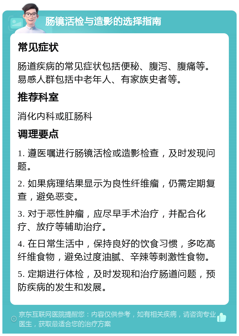 肠镜活检与造影的选择指南 常见症状 肠道疾病的常见症状包括便秘、腹泻、腹痛等。易感人群包括中老年人、有家族史者等。 推荐科室 消化内科或肛肠科 调理要点 1. 遵医嘱进行肠镜活检或造影检查，及时发现问题。 2. 如果病理结果显示为良性纤维瘤，仍需定期复查，避免恶变。 3. 对于恶性肿瘤，应尽早手术治疗，并配合化疗、放疗等辅助治疗。 4. 在日常生活中，保持良好的饮食习惯，多吃高纤维食物，避免过度油腻、辛辣等刺激性食物。 5. 定期进行体检，及时发现和治疗肠道问题，预防疾病的发生和发展。