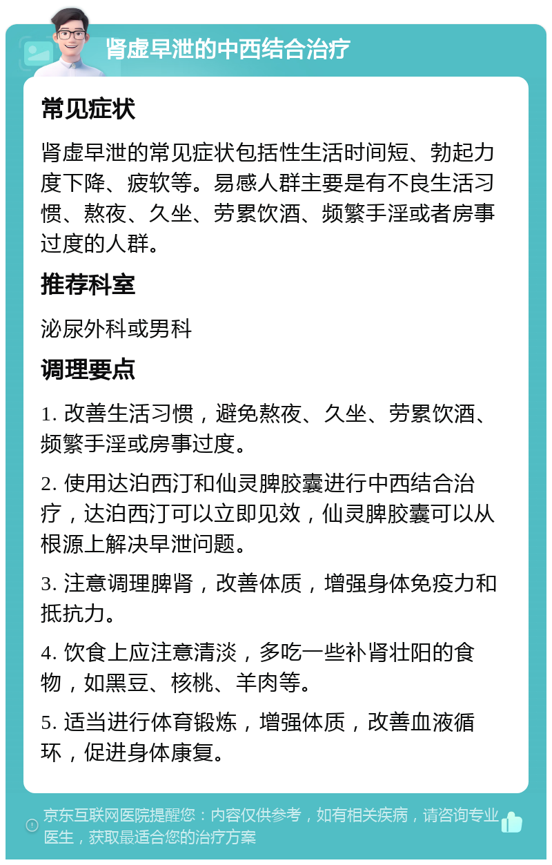 肾虚早泄的中西结合治疗 常见症状 肾虚早泄的常见症状包括性生活时间短、勃起力度下降、疲软等。易感人群主要是有不良生活习惯、熬夜、久坐、劳累饮酒、频繁手淫或者房事过度的人群。 推荐科室 泌尿外科或男科 调理要点 1. 改善生活习惯，避免熬夜、久坐、劳累饮酒、频繁手淫或房事过度。 2. 使用达泊西汀和仙灵脾胶囊进行中西结合治疗，达泊西汀可以立即见效，仙灵脾胶囊可以从根源上解决早泄问题。 3. 注意调理脾肾，改善体质，增强身体免疫力和抵抗力。 4. 饮食上应注意清淡，多吃一些补肾壮阳的食物，如黑豆、核桃、羊肉等。 5. 适当进行体育锻炼，增强体质，改善血液循环，促进身体康复。