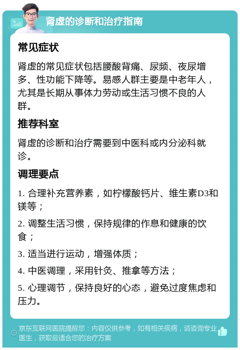 肾虚的诊断和治疗指南 常见症状 肾虚的常见症状包括腰酸背痛、尿频、夜尿增多、性功能下降等。易感人群主要是中老年人，尤其是长期从事体力劳动或生活习惯不良的人群。 推荐科室 肾虚的诊断和治疗需要到中医科或内分泌科就诊。 调理要点 1. 合理补充营养素，如柠檬酸钙片、维生素D3和镁等； 2. 调整生活习惯，保持规律的作息和健康的饮食； 3. 适当进行运动，增强体质； 4. 中医调理，采用针灸、推拿等方法； 5. 心理调节，保持良好的心态，避免过度焦虑和压力。