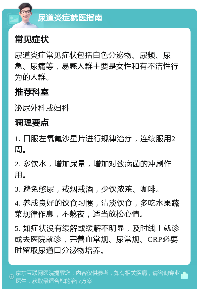 尿道炎症就医指南 常见症状 尿道炎症常见症状包括白色分泌物、尿频、尿急、尿痛等，易感人群主要是女性和有不洁性行为的人群。 推荐科室 泌尿外科或妇科 调理要点 1. 口服左氧氟沙星片进行规律治疗，连续服用2周。 2. 多饮水，增加尿量，增加对致病菌的冲刷作用。 3. 避免憋尿，戒烟戒酒，少饮浓茶、咖啡。 4. 养成良好的饮食习惯，清淡饮食，多吃水果蔬菜规律作息，不熬夜，适当放松心情。 5. 如症状没有缓解或缓解不明显，及时线上就诊或去医院就诊，完善血常规、尿常规、CRP必要时留取尿道口分泌物培养。