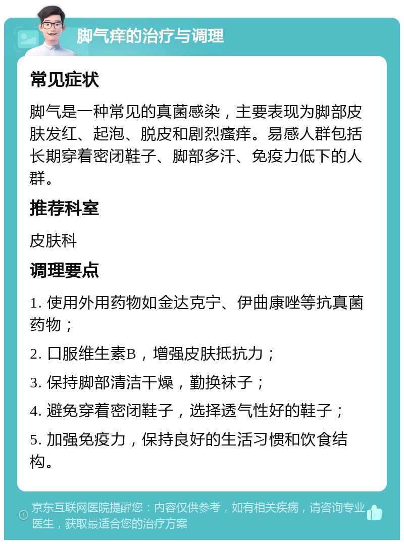 脚气痒的治疗与调理 常见症状 脚气是一种常见的真菌感染，主要表现为脚部皮肤发红、起泡、脱皮和剧烈瘙痒。易感人群包括长期穿着密闭鞋子、脚部多汗、免疫力低下的人群。 推荐科室 皮肤科 调理要点 1. 使用外用药物如金达克宁、伊曲康唑等抗真菌药物； 2. 口服维生素B，增强皮肤抵抗力； 3. 保持脚部清洁干燥，勤换袜子； 4. 避免穿着密闭鞋子，选择透气性好的鞋子； 5. 加强免疫力，保持良好的生活习惯和饮食结构。