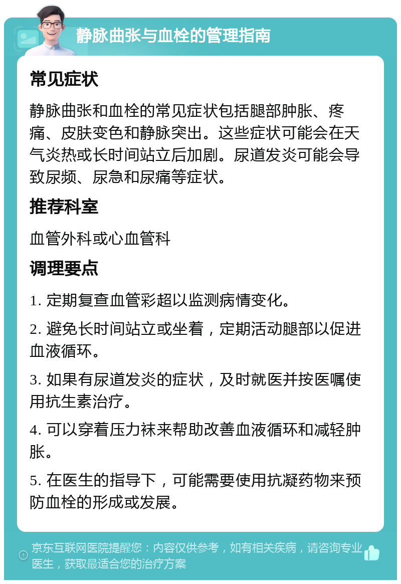 静脉曲张与血栓的管理指南 常见症状 静脉曲张和血栓的常见症状包括腿部肿胀、疼痛、皮肤变色和静脉突出。这些症状可能会在天气炎热或长时间站立后加剧。尿道发炎可能会导致尿频、尿急和尿痛等症状。 推荐科室 血管外科或心血管科 调理要点 1. 定期复查血管彩超以监测病情变化。 2. 避免长时间站立或坐着，定期活动腿部以促进血液循环。 3. 如果有尿道发炎的症状，及时就医并按医嘱使用抗生素治疗。 4. 可以穿着压力袜来帮助改善血液循环和减轻肿胀。 5. 在医生的指导下，可能需要使用抗凝药物来预防血栓的形成或发展。