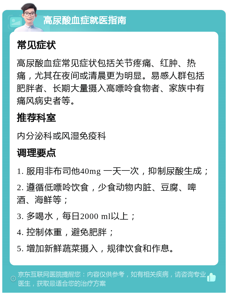 高尿酸血症就医指南 常见症状 高尿酸血症常见症状包括关节疼痛、红肿、热痛，尤其在夜间或清晨更为明显。易感人群包括肥胖者、长期大量摄入高嘌呤食物者、家族中有痛风病史者等。 推荐科室 内分泌科或风湿免疫科 调理要点 1. 服用非布司他40mg 一天一次，抑制尿酸生成； 2. 遵循低嘌呤饮食，少食动物内脏、豆腐、啤酒、海鲜等； 3. 多喝水，每日2000 ml以上； 4. 控制体重，避免肥胖； 5. 增加新鲜蔬菜摄入，规律饮食和作息。