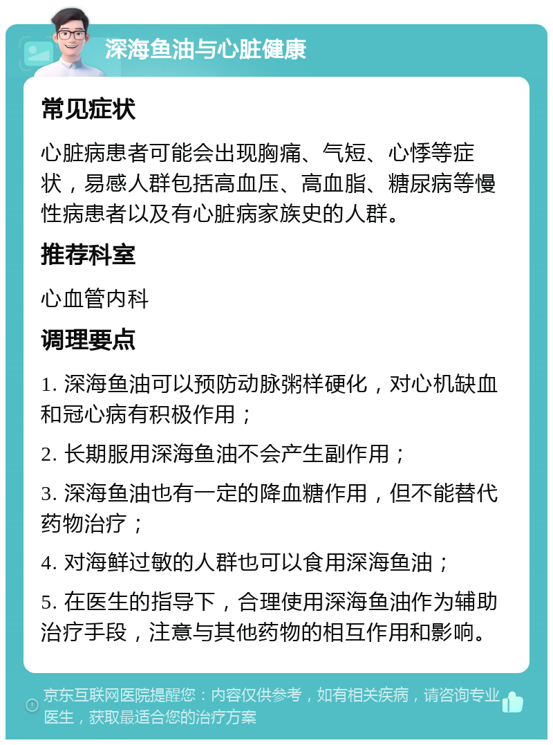 深海鱼油与心脏健康 常见症状 心脏病患者可能会出现胸痛、气短、心悸等症状，易感人群包括高血压、高血脂、糖尿病等慢性病患者以及有心脏病家族史的人群。 推荐科室 心血管内科 调理要点 1. 深海鱼油可以预防动脉粥样硬化，对心机缺血和冠心病有积极作用； 2. 长期服用深海鱼油不会产生副作用； 3. 深海鱼油也有一定的降血糖作用，但不能替代药物治疗； 4. 对海鲜过敏的人群也可以食用深海鱼油； 5. 在医生的指导下，合理使用深海鱼油作为辅助治疗手段，注意与其他药物的相互作用和影响。