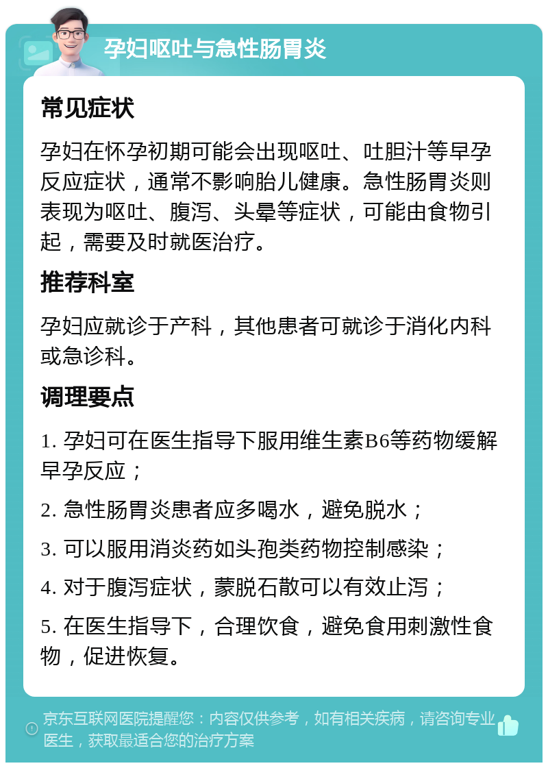 孕妇呕吐与急性肠胃炎 常见症状 孕妇在怀孕初期可能会出现呕吐、吐胆汁等早孕反应症状，通常不影响胎儿健康。急性肠胃炎则表现为呕吐、腹泻、头晕等症状，可能由食物引起，需要及时就医治疗。 推荐科室 孕妇应就诊于产科，其他患者可就诊于消化内科或急诊科。 调理要点 1. 孕妇可在医生指导下服用维生素B6等药物缓解早孕反应； 2. 急性肠胃炎患者应多喝水，避免脱水； 3. 可以服用消炎药如头孢类药物控制感染； 4. 对于腹泻症状，蒙脱石散可以有效止泻； 5. 在医生指导下，合理饮食，避免食用刺激性食物，促进恢复。