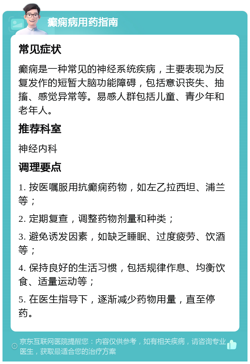 癫痫病用药指南 常见症状 癫痫是一种常见的神经系统疾病，主要表现为反复发作的短暂大脑功能障碍，包括意识丧失、抽搐、感觉异常等。易感人群包括儿童、青少年和老年人。 推荐科室 神经内科 调理要点 1. 按医嘱服用抗癫痫药物，如左乙拉西坦、浦兰等； 2. 定期复查，调整药物剂量和种类； 3. 避免诱发因素，如缺乏睡眠、过度疲劳、饮酒等； 4. 保持良好的生活习惯，包括规律作息、均衡饮食、适量运动等； 5. 在医生指导下，逐渐减少药物用量，直至停药。