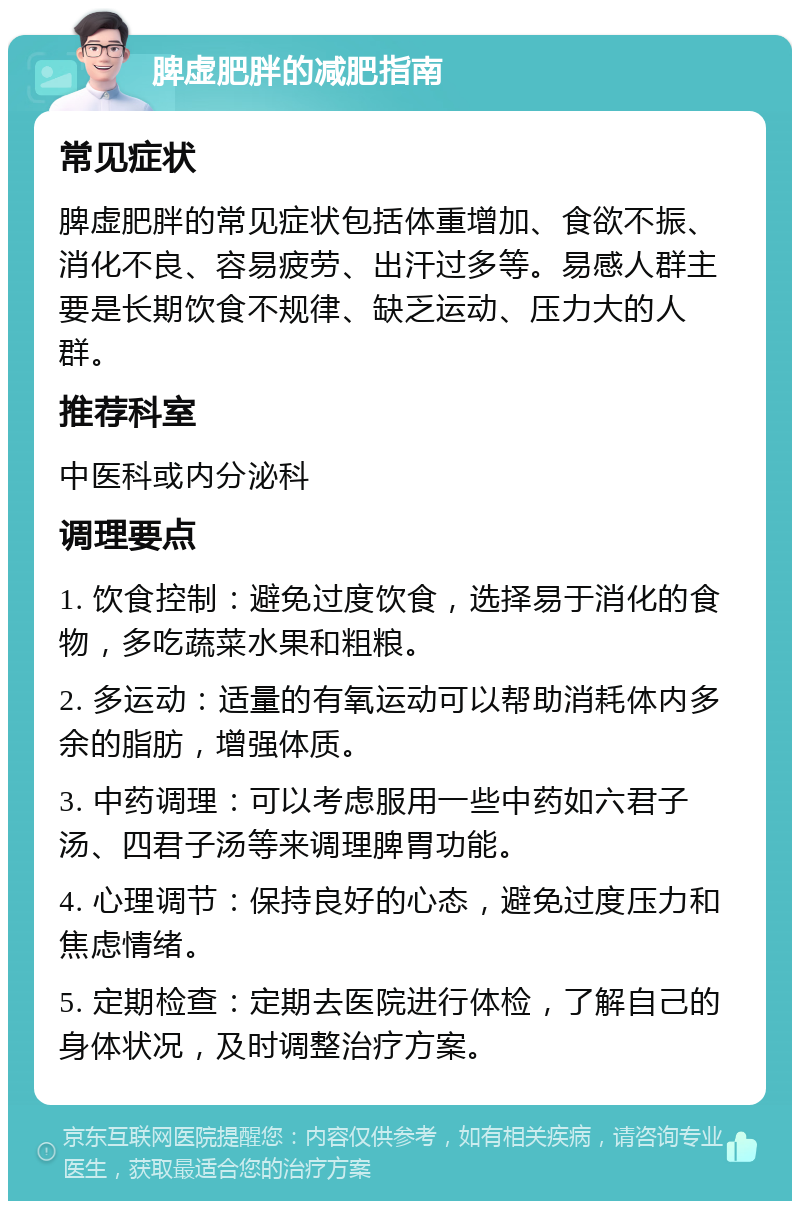 脾虚肥胖的减肥指南 常见症状 脾虚肥胖的常见症状包括体重增加、食欲不振、消化不良、容易疲劳、出汗过多等。易感人群主要是长期饮食不规律、缺乏运动、压力大的人群。 推荐科室 中医科或内分泌科 调理要点 1. 饮食控制：避免过度饮食，选择易于消化的食物，多吃蔬菜水果和粗粮。 2. 多运动：适量的有氧运动可以帮助消耗体内多余的脂肪，增强体质。 3. 中药调理：可以考虑服用一些中药如六君子汤、四君子汤等来调理脾胃功能。 4. 心理调节：保持良好的心态，避免过度压力和焦虑情绪。 5. 定期检查：定期去医院进行体检，了解自己的身体状况，及时调整治疗方案。