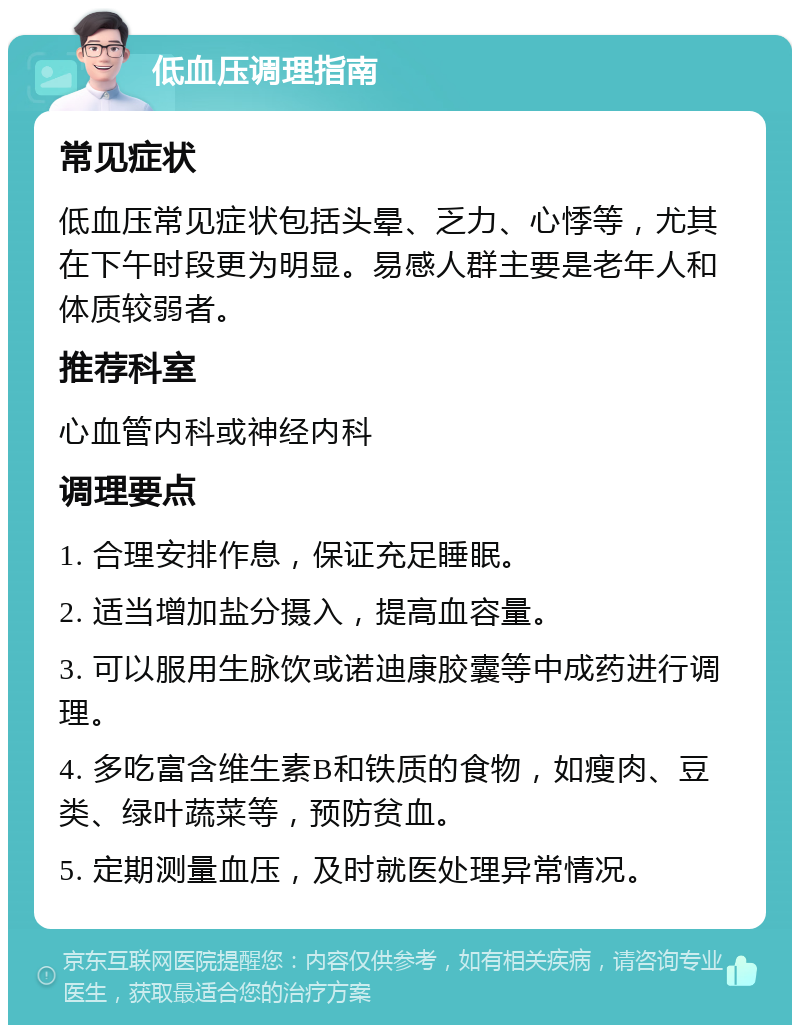 低血压调理指南 常见症状 低血压常见症状包括头晕、乏力、心悸等，尤其在下午时段更为明显。易感人群主要是老年人和体质较弱者。 推荐科室 心血管内科或神经内科 调理要点 1. 合理安排作息，保证充足睡眠。 2. 适当增加盐分摄入，提高血容量。 3. 可以服用生脉饮或诺迪康胶囊等中成药进行调理。 4. 多吃富含维生素B和铁质的食物，如瘦肉、豆类、绿叶蔬菜等，预防贫血。 5. 定期测量血压，及时就医处理异常情况。