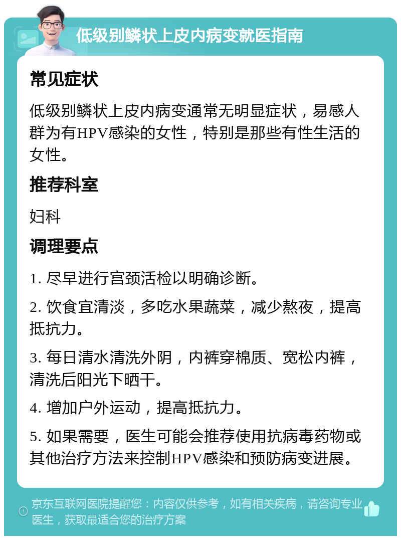 低级别鳞状上皮内病变就医指南 常见症状 低级别鳞状上皮内病变通常无明显症状，易感人群为有HPV感染的女性，特别是那些有性生活的女性。 推荐科室 妇科 调理要点 1. 尽早进行宫颈活检以明确诊断。 2. 饮食宜清淡，多吃水果蔬菜，减少熬夜，提高抵抗力。 3. 每日清水清洗外阴，内裤穿棉质、宽松内裤，清洗后阳光下晒干。 4. 增加户外运动，提高抵抗力。 5. 如果需要，医生可能会推荐使用抗病毒药物或其他治疗方法来控制HPV感染和预防病变进展。