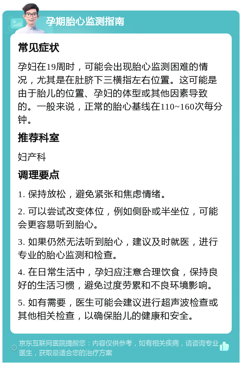 孕期胎心监测指南 常见症状 孕妇在19周时，可能会出现胎心监测困难的情况，尤其是在肚脐下三横指左右位置。这可能是由于胎儿的位置、孕妇的体型或其他因素导致的。一般来说，正常的胎心基线在110~160次每分钟。 推荐科室 妇产科 调理要点 1. 保持放松，避免紧张和焦虑情绪。 2. 可以尝试改变体位，例如侧卧或半坐位，可能会更容易听到胎心。 3. 如果仍然无法听到胎心，建议及时就医，进行专业的胎心监测和检查。 4. 在日常生活中，孕妇应注意合理饮食，保持良好的生活习惯，避免过度劳累和不良环境影响。 5. 如有需要，医生可能会建议进行超声波检查或其他相关检查，以确保胎儿的健康和安全。