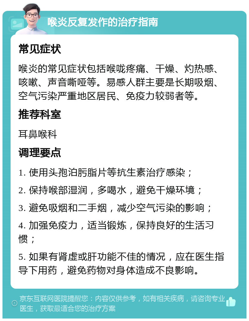 喉炎反复发作的治疗指南 常见症状 喉炎的常见症状包括喉咙疼痛、干燥、灼热感、咳嗽、声音嘶哑等。易感人群主要是长期吸烟、空气污染严重地区居民、免疫力较弱者等。 推荐科室 耳鼻喉科 调理要点 1. 使用头孢泊肟脂片等抗生素治疗感染； 2. 保持喉部湿润，多喝水，避免干燥环境； 3. 避免吸烟和二手烟，减少空气污染的影响； 4. 加强免疫力，适当锻炼，保持良好的生活习惯； 5. 如果有肾虚或肝功能不佳的情况，应在医生指导下用药，避免药物对身体造成不良影响。