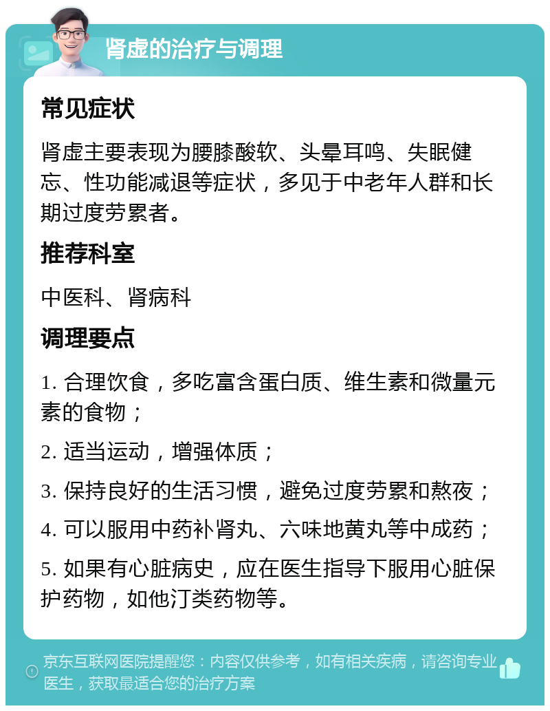 肾虚的治疗与调理 常见症状 肾虚主要表现为腰膝酸软、头晕耳鸣、失眠健忘、性功能减退等症状，多见于中老年人群和长期过度劳累者。 推荐科室 中医科、肾病科 调理要点 1. 合理饮食，多吃富含蛋白质、维生素和微量元素的食物； 2. 适当运动，增强体质； 3. 保持良好的生活习惯，避免过度劳累和熬夜； 4. 可以服用中药补肾丸、六味地黄丸等中成药； 5. 如果有心脏病史，应在医生指导下服用心脏保护药物，如他汀类药物等。