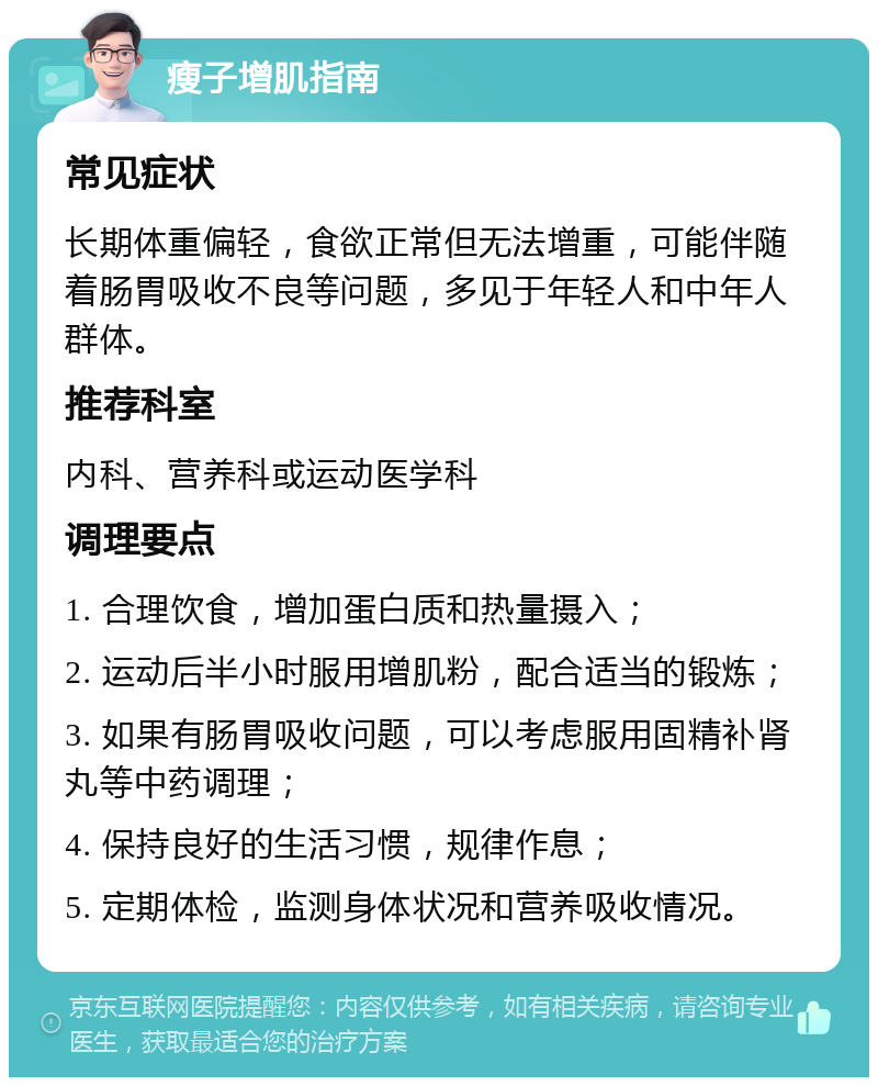 瘦子增肌指南 常见症状 长期体重偏轻，食欲正常但无法增重，可能伴随着肠胃吸收不良等问题，多见于年轻人和中年人群体。 推荐科室 内科、营养科或运动医学科 调理要点 1. 合理饮食，增加蛋白质和热量摄入； 2. 运动后半小时服用增肌粉，配合适当的锻炼； 3. 如果有肠胃吸收问题，可以考虑服用固精补肾丸等中药调理； 4. 保持良好的生活习惯，规律作息； 5. 定期体检，监测身体状况和营养吸收情况。