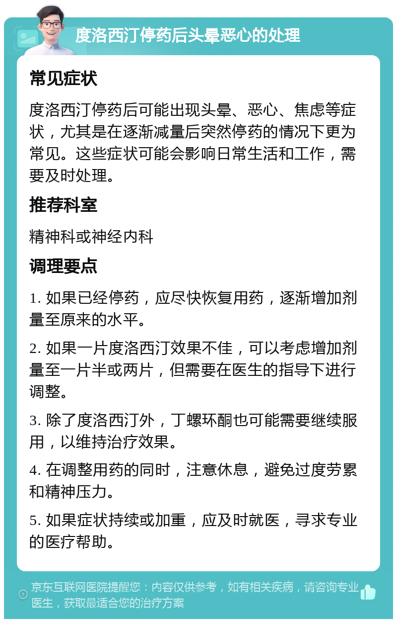 度洛西汀停药后头晕恶心的处理 常见症状 度洛西汀停药后可能出现头晕、恶心、焦虑等症状，尤其是在逐渐减量后突然停药的情况下更为常见。这些症状可能会影响日常生活和工作，需要及时处理。 推荐科室 精神科或神经内科 调理要点 1. 如果已经停药，应尽快恢复用药，逐渐增加剂量至原来的水平。 2. 如果一片度洛西汀效果不佳，可以考虑增加剂量至一片半或两片，但需要在医生的指导下进行调整。 3. 除了度洛西汀外，丁螺环酮也可能需要继续服用，以维持治疗效果。 4. 在调整用药的同时，注意休息，避免过度劳累和精神压力。 5. 如果症状持续或加重，应及时就医，寻求专业的医疗帮助。