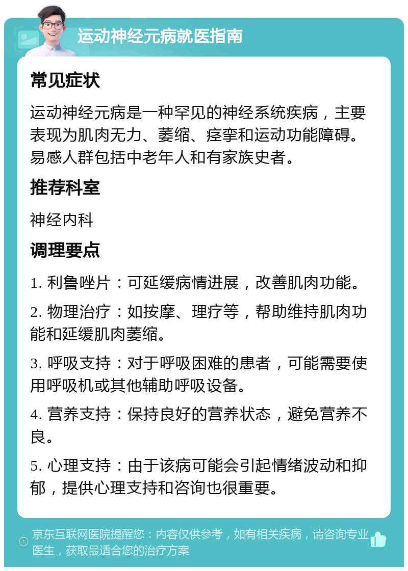 运动神经元病就医指南 常见症状 运动神经元病是一种罕见的神经系统疾病，主要表现为肌肉无力、萎缩、痉挛和运动功能障碍。易感人群包括中老年人和有家族史者。 推荐科室 神经内科 调理要点 1. 利鲁唑片：可延缓病情进展，改善肌肉功能。 2. 物理治疗：如按摩、理疗等，帮助维持肌肉功能和延缓肌肉萎缩。 3. 呼吸支持：对于呼吸困难的患者，可能需要使用呼吸机或其他辅助呼吸设备。 4. 营养支持：保持良好的营养状态，避免营养不良。 5. 心理支持：由于该病可能会引起情绪波动和抑郁，提供心理支持和咨询也很重要。