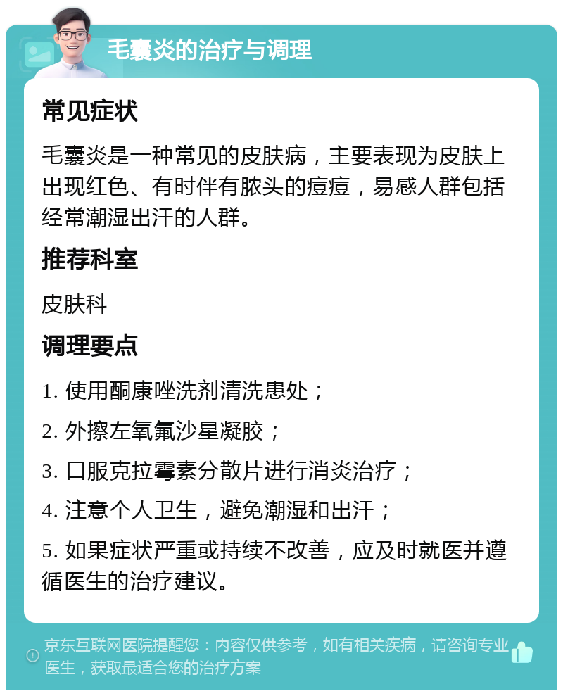 毛囊炎的治疗与调理 常见症状 毛囊炎是一种常见的皮肤病，主要表现为皮肤上出现红色、有时伴有脓头的痘痘，易感人群包括经常潮湿出汗的人群。 推荐科室 皮肤科 调理要点 1. 使用酮康唑洗剂清洗患处； 2. 外擦左氧氟沙星凝胶； 3. 口服克拉霉素分散片进行消炎治疗； 4. 注意个人卫生，避免潮湿和出汗； 5. 如果症状严重或持续不改善，应及时就医并遵循医生的治疗建议。