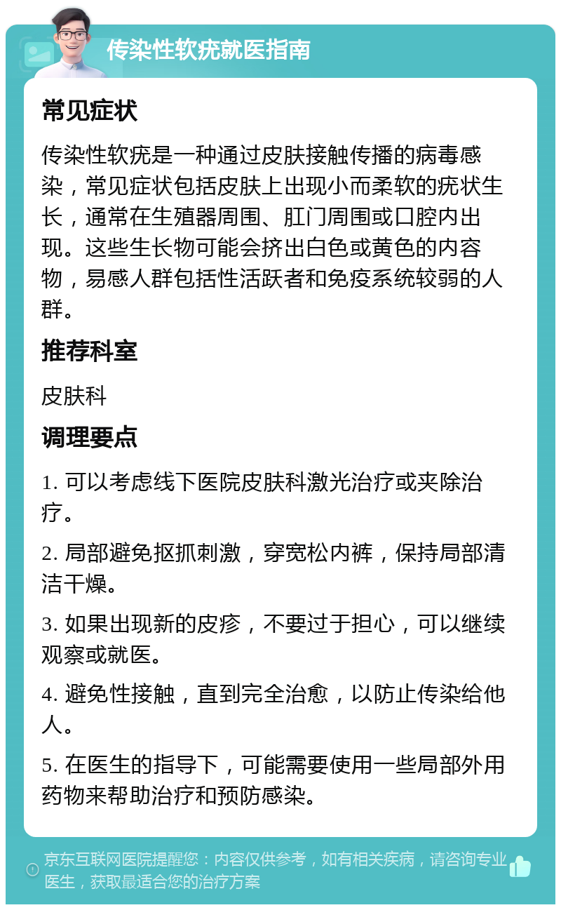 传染性软疣就医指南 常见症状 传染性软疣是一种通过皮肤接触传播的病毒感染，常见症状包括皮肤上出现小而柔软的疣状生长，通常在生殖器周围、肛门周围或口腔内出现。这些生长物可能会挤出白色或黄色的内容物，易感人群包括性活跃者和免疫系统较弱的人群。 推荐科室 皮肤科 调理要点 1. 可以考虑线下医院皮肤科激光治疗或夹除治疗。 2. 局部避免抠抓刺激，穿宽松内裤，保持局部清洁干燥。 3. 如果出现新的皮疹，不要过于担心，可以继续观察或就医。 4. 避免性接触，直到完全治愈，以防止传染给他人。 5. 在医生的指导下，可能需要使用一些局部外用药物来帮助治疗和预防感染。