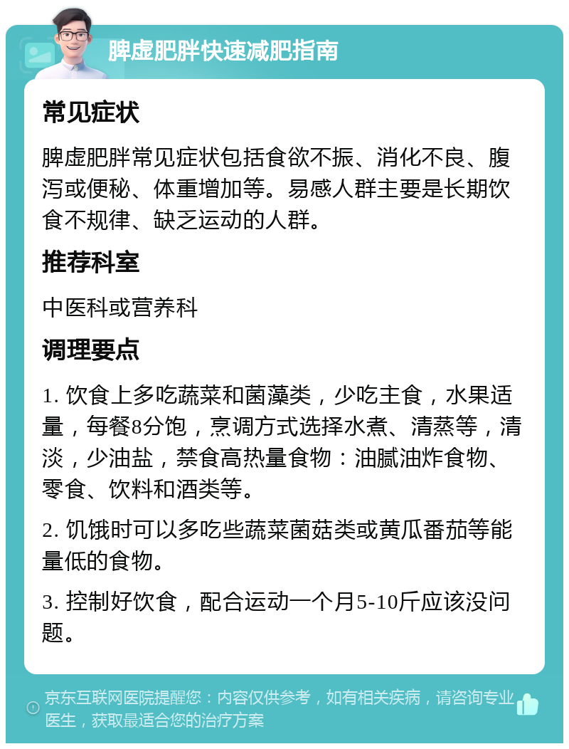 脾虚肥胖快速减肥指南 常见症状 脾虚肥胖常见症状包括食欲不振、消化不良、腹泻或便秘、体重增加等。易感人群主要是长期饮食不规律、缺乏运动的人群。 推荐科室 中医科或营养科 调理要点 1. 饮食上多吃蔬菜和菌藻类，少吃主食，水果适量，每餐8分饱，烹调方式选择水煮、清蒸等，清淡，少油盐，禁食高热量食物：油腻油炸食物、零食、饮料和酒类等。 2. 饥饿时可以多吃些蔬菜菌菇类或黄瓜番茄等能量低的食物。 3. 控制好饮食，配合运动一个月5-10斤应该没问题。