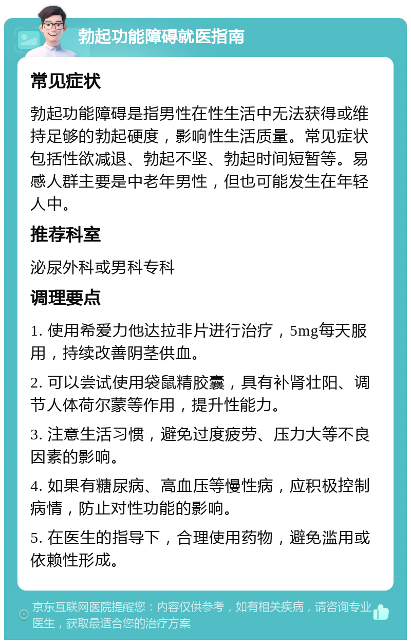 勃起功能障碍就医指南 常见症状 勃起功能障碍是指男性在性生活中无法获得或维持足够的勃起硬度，影响性生活质量。常见症状包括性欲减退、勃起不坚、勃起时间短暂等。易感人群主要是中老年男性，但也可能发生在年轻人中。 推荐科室 泌尿外科或男科专科 调理要点 1. 使用希爱力他达拉非片进行治疗，5mg每天服用，持续改善阴茎供血。 2. 可以尝试使用袋鼠精胶囊，具有补肾壮阳、调节人体荷尔蒙等作用，提升性能力。 3. 注意生活习惯，避免过度疲劳、压力大等不良因素的影响。 4. 如果有糖尿病、高血压等慢性病，应积极控制病情，防止对性功能的影响。 5. 在医生的指导下，合理使用药物，避免滥用或依赖性形成。