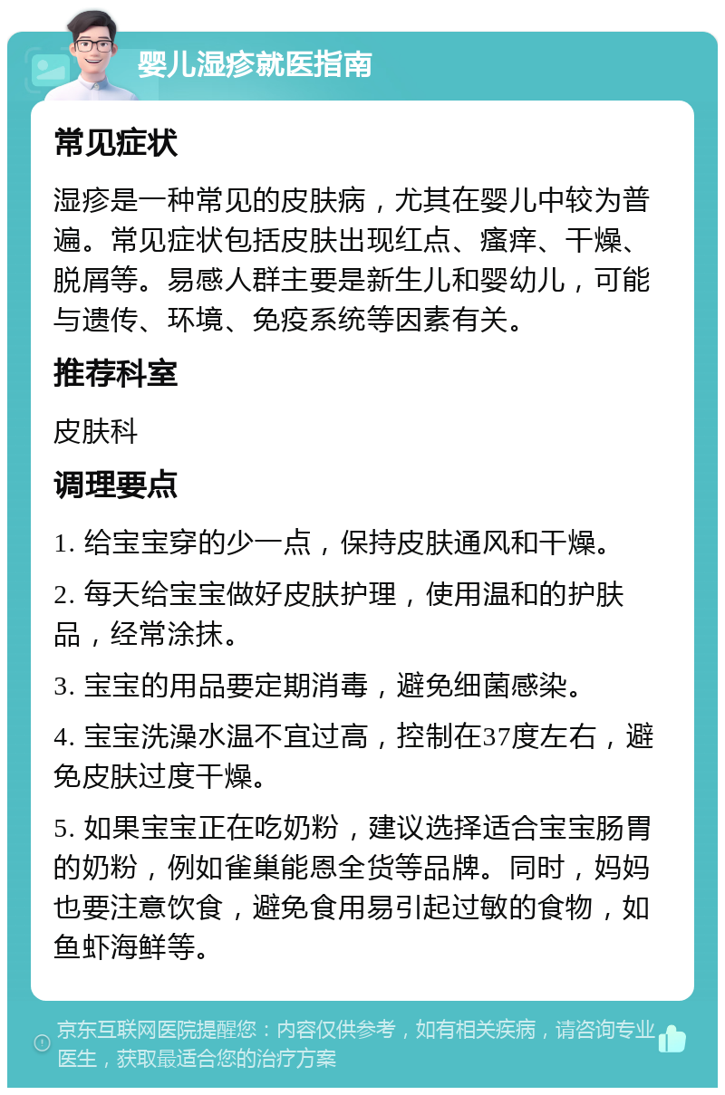 婴儿湿疹就医指南 常见症状 湿疹是一种常见的皮肤病，尤其在婴儿中较为普遍。常见症状包括皮肤出现红点、瘙痒、干燥、脱屑等。易感人群主要是新生儿和婴幼儿，可能与遗传、环境、免疫系统等因素有关。 推荐科室 皮肤科 调理要点 1. 给宝宝穿的少一点，保持皮肤通风和干燥。 2. 每天给宝宝做好皮肤护理，使用温和的护肤品，经常涂抹。 3. 宝宝的用品要定期消毒，避免细菌感染。 4. 宝宝洗澡水温不宜过高，控制在37度左右，避免皮肤过度干燥。 5. 如果宝宝正在吃奶粉，建议选择适合宝宝肠胃的奶粉，例如雀巢能恩全货等品牌。同时，妈妈也要注意饮食，避免食用易引起过敏的食物，如鱼虾海鲜等。