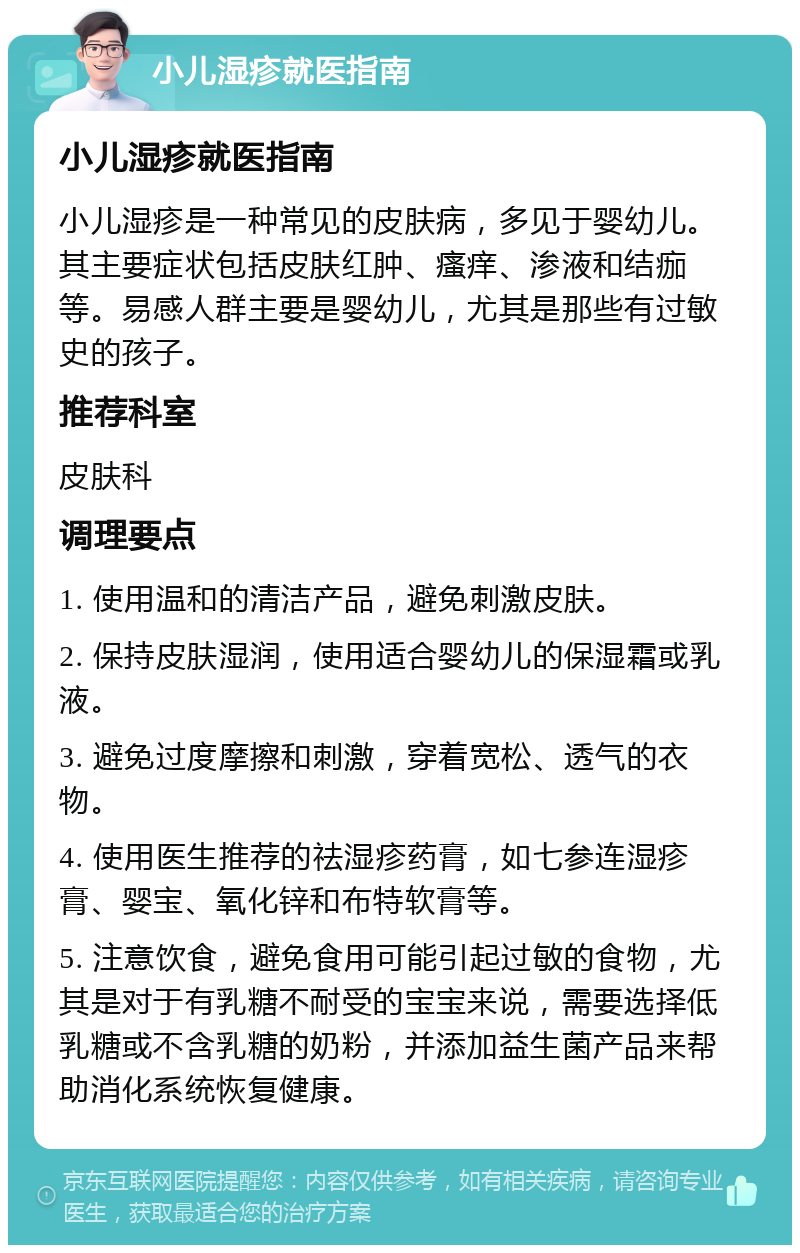 小儿湿疹就医指南 小儿湿疹就医指南 小儿湿疹是一种常见的皮肤病，多见于婴幼儿。其主要症状包括皮肤红肿、瘙痒、渗液和结痂等。易感人群主要是婴幼儿，尤其是那些有过敏史的孩子。 推荐科室 皮肤科 调理要点 1. 使用温和的清洁产品，避免刺激皮肤。 2. 保持皮肤湿润，使用适合婴幼儿的保湿霜或乳液。 3. 避免过度摩擦和刺激，穿着宽松、透气的衣物。 4. 使用医生推荐的祛湿疹药膏，如七参连湿疹膏、婴宝、氧化锌和布特软膏等。 5. 注意饮食，避免食用可能引起过敏的食物，尤其是对于有乳糖不耐受的宝宝来说，需要选择低乳糖或不含乳糖的奶粉，并添加益生菌产品来帮助消化系统恢复健康。