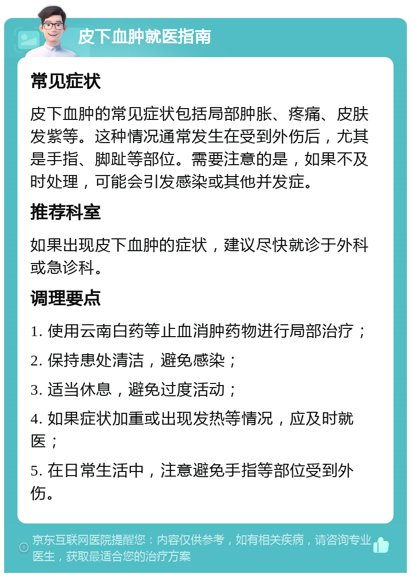 皮下血肿就医指南 常见症状 皮下血肿的常见症状包括局部肿胀、疼痛、皮肤发紫等。这种情况通常发生在受到外伤后，尤其是手指、脚趾等部位。需要注意的是，如果不及时处理，可能会引发感染或其他并发症。 推荐科室 如果出现皮下血肿的症状，建议尽快就诊于外科或急诊科。 调理要点 1. 使用云南白药等止血消肿药物进行局部治疗； 2. 保持患处清洁，避免感染； 3. 适当休息，避免过度活动； 4. 如果症状加重或出现发热等情况，应及时就医； 5. 在日常生活中，注意避免手指等部位受到外伤。