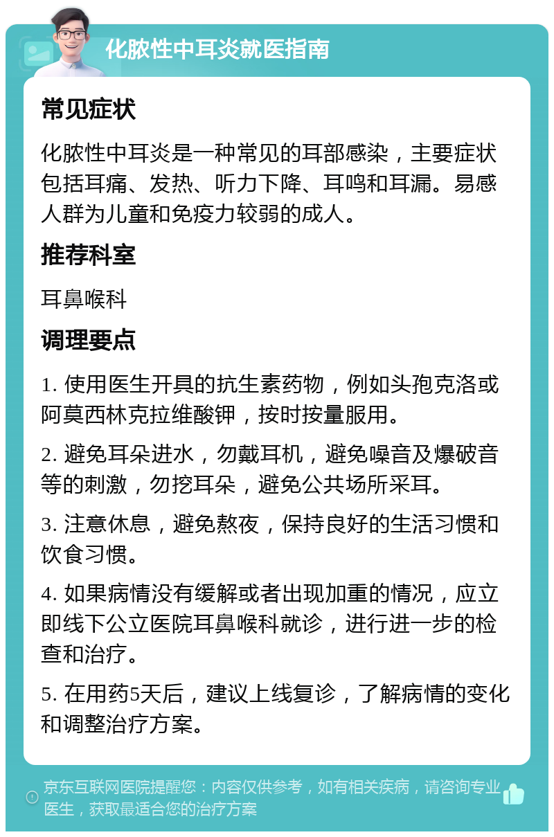 化脓性中耳炎就医指南 常见症状 化脓性中耳炎是一种常见的耳部感染，主要症状包括耳痛、发热、听力下降、耳鸣和耳漏。易感人群为儿童和免疫力较弱的成人。 推荐科室 耳鼻喉科 调理要点 1. 使用医生开具的抗生素药物，例如头孢克洛或阿莫西林克拉维酸钾，按时按量服用。 2. 避免耳朵进水，勿戴耳机，避免噪音及爆破音等的刺激，勿挖耳朵，避免公共场所采耳。 3. 注意休息，避免熬夜，保持良好的生活习惯和饮食习惯。 4. 如果病情没有缓解或者出现加重的情况，应立即线下公立医院耳鼻喉科就诊，进行进一步的检查和治疗。 5. 在用药5天后，建议上线复诊，了解病情的变化和调整治疗方案。