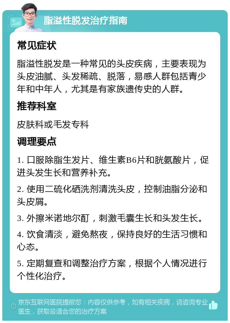 脂溢性脱发治疗指南 常见症状 脂溢性脱发是一种常见的头皮疾病，主要表现为头皮油腻、头发稀疏、脱落，易感人群包括青少年和中年人，尤其是有家族遗传史的人群。 推荐科室 皮肤科或毛发专科 调理要点 1. 口服除脂生发片、维生素B6片和胱氨酸片，促进头发生长和营养补充。 2. 使用二硫化硒洗剂清洗头皮，控制油脂分泌和头皮屑。 3. 外擦米诺地尔酊，刺激毛囊生长和头发生长。 4. 饮食清淡，避免熬夜，保持良好的生活习惯和心态。 5. 定期复查和调整治疗方案，根据个人情况进行个性化治疗。