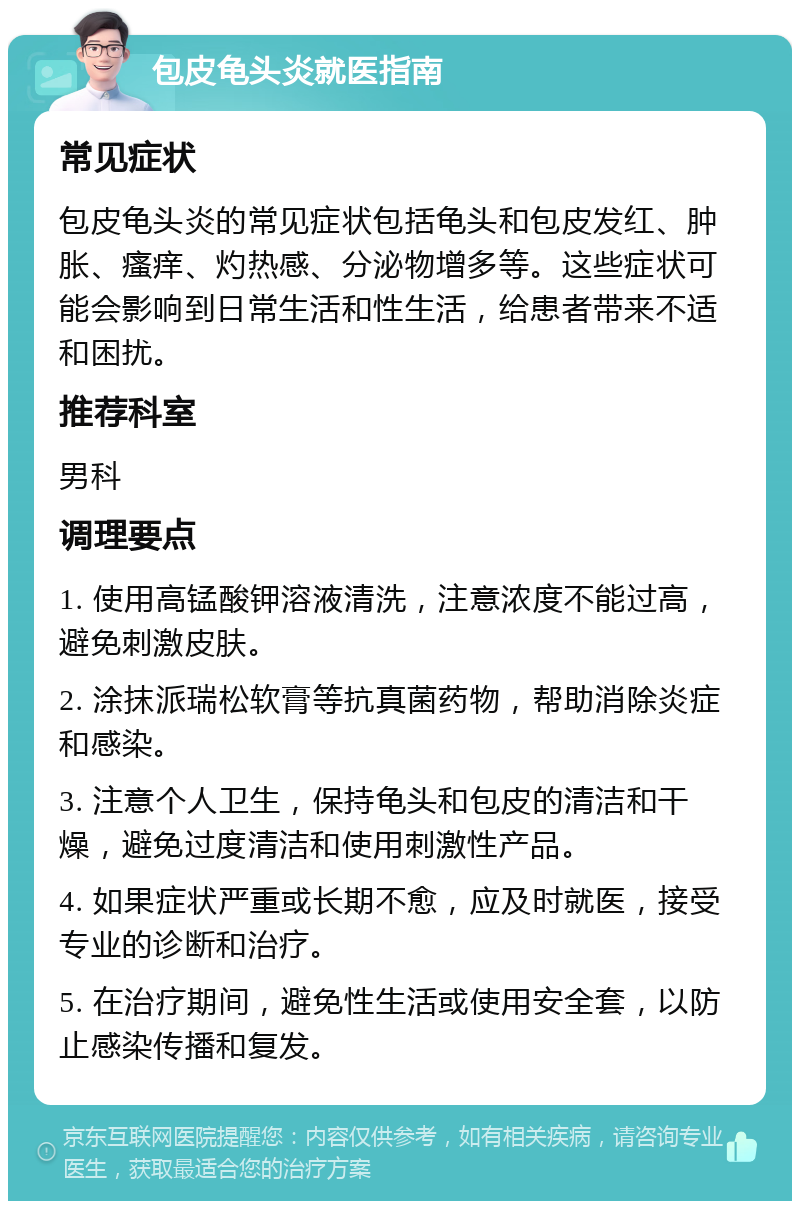 包皮龟头炎就医指南 常见症状 包皮龟头炎的常见症状包括龟头和包皮发红、肿胀、瘙痒、灼热感、分泌物增多等。这些症状可能会影响到日常生活和性生活，给患者带来不适和困扰。 推荐科室 男科 调理要点 1. 使用高锰酸钾溶液清洗，注意浓度不能过高，避免刺激皮肤。 2. 涂抹派瑞松软膏等抗真菌药物，帮助消除炎症和感染。 3. 注意个人卫生，保持龟头和包皮的清洁和干燥，避免过度清洁和使用刺激性产品。 4. 如果症状严重或长期不愈，应及时就医，接受专业的诊断和治疗。 5. 在治疗期间，避免性生活或使用安全套，以防止感染传播和复发。