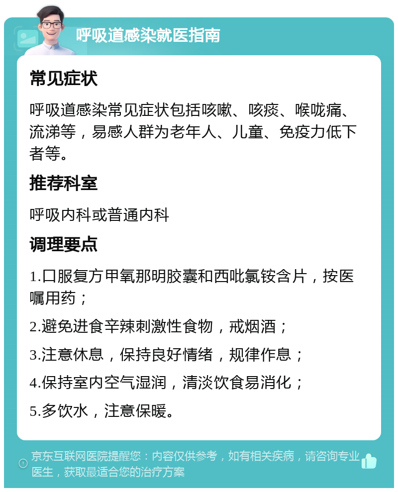 呼吸道感染就医指南 常见症状 呼吸道感染常见症状包括咳嗽、咳痰、喉咙痛、流涕等，易感人群为老年人、儿童、免疫力低下者等。 推荐科室 呼吸内科或普通内科 调理要点 1.口服复方甲氧那明胶囊和西吡氯铵含片，按医嘱用药； 2.避免进食辛辣刺激性食物，戒烟酒； 3.注意休息，保持良好情绪，规律作息； 4.保持室内空气湿润，清淡饮食易消化； 5.多饮水，注意保暖。