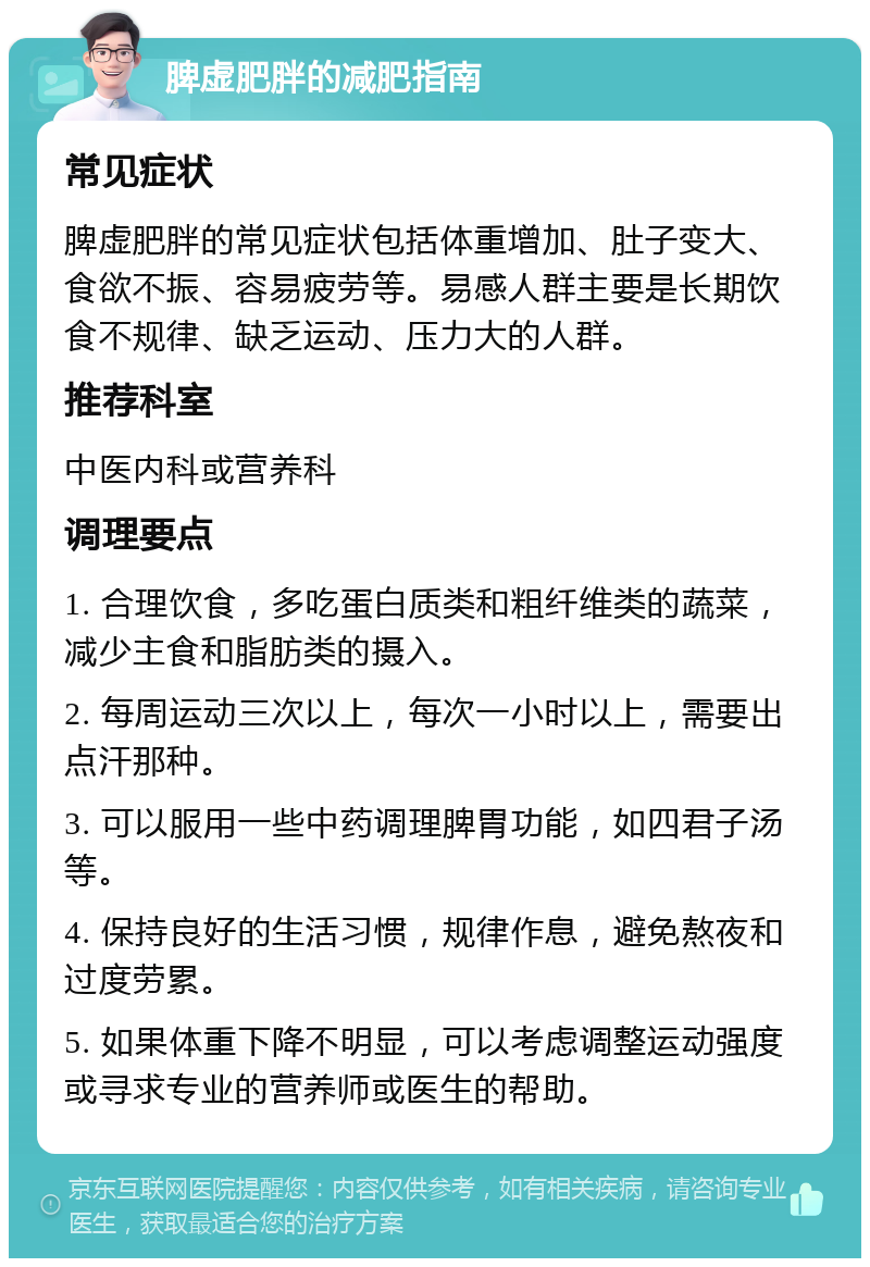 脾虚肥胖的减肥指南 常见症状 脾虚肥胖的常见症状包括体重增加、肚子变大、食欲不振、容易疲劳等。易感人群主要是长期饮食不规律、缺乏运动、压力大的人群。 推荐科室 中医内科或营养科 调理要点 1. 合理饮食，多吃蛋白质类和粗纤维类的蔬菜，减少主食和脂肪类的摄入。 2. 每周运动三次以上，每次一小时以上，需要出点汗那种。 3. 可以服用一些中药调理脾胃功能，如四君子汤等。 4. 保持良好的生活习惯，规律作息，避免熬夜和过度劳累。 5. 如果体重下降不明显，可以考虑调整运动强度或寻求专业的营养师或医生的帮助。