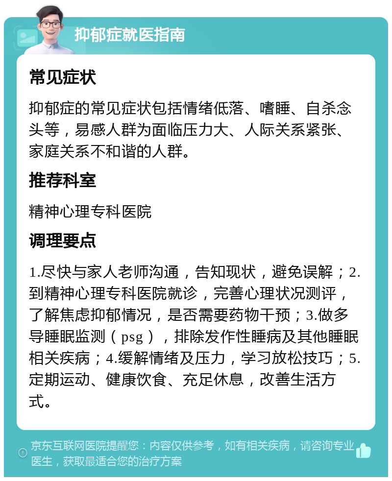 抑郁症就医指南 常见症状 抑郁症的常见症状包括情绪低落、嗜睡、自杀念头等，易感人群为面临压力大、人际关系紧张、家庭关系不和谐的人群。 推荐科室 精神心理专科医院 调理要点 1.尽快与家人老师沟通，告知现状，避免误解；2.到精神心理专科医院就诊，完善心理状况测评，了解焦虑抑郁情况，是否需要药物干预；3.做多导睡眠监测（psg），排除发作性睡病及其他睡眠相关疾病；4.缓解情绪及压力，学习放松技巧；5.定期运动、健康饮食、充足休息，改善生活方式。